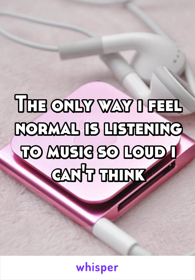 The only way i feel normal is listening to music so loud i can't think