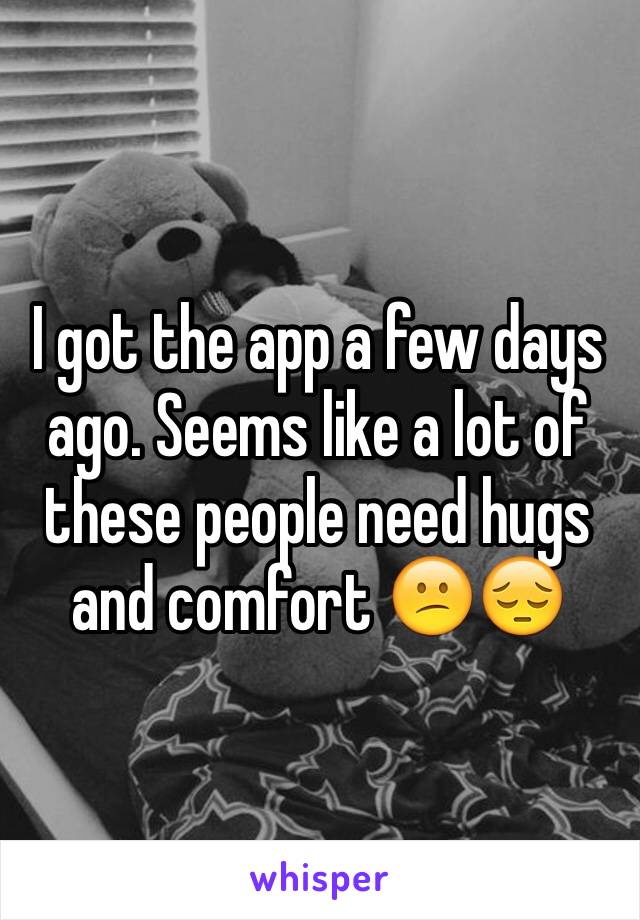 I got the app a few days ago. Seems like a lot of these people need hugs and comfort 😕😔