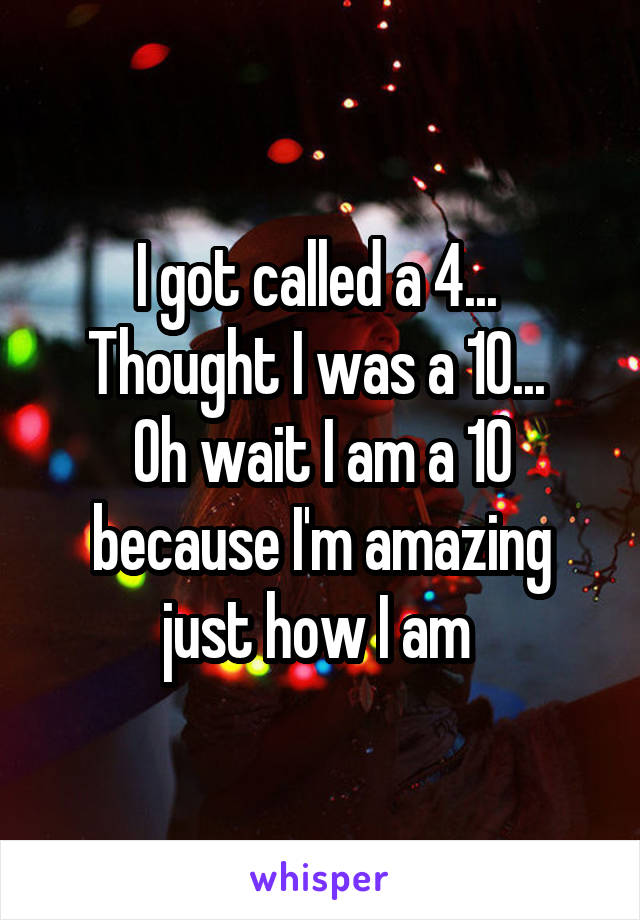 I got called a 4... 
Thought I was a 10... 
Oh wait I am a 10 because I'm amazing just how I am 