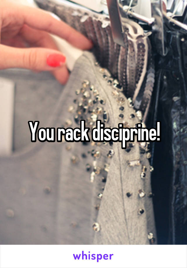 You rack disciprine!