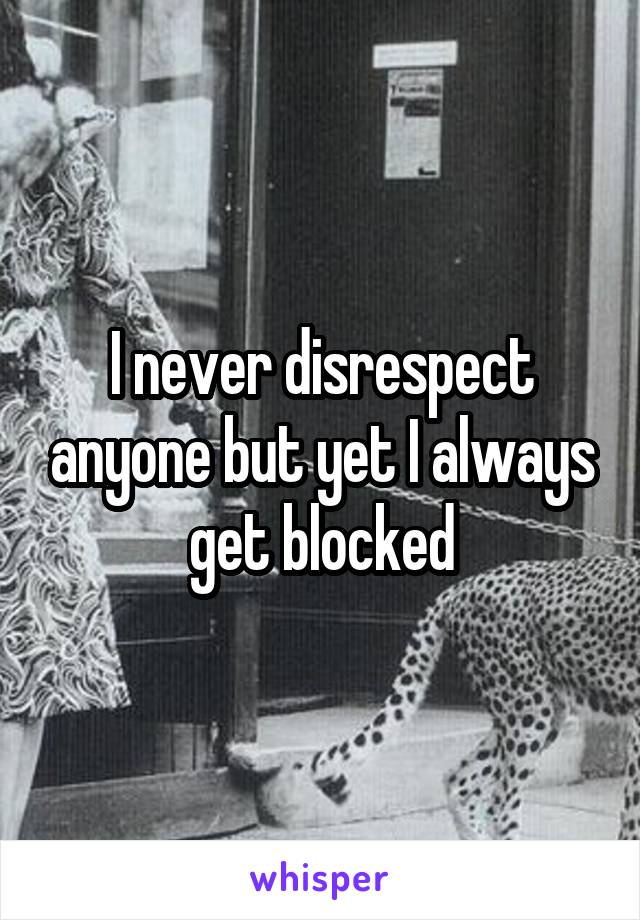 I never disrespect anyone but yet I always get blocked