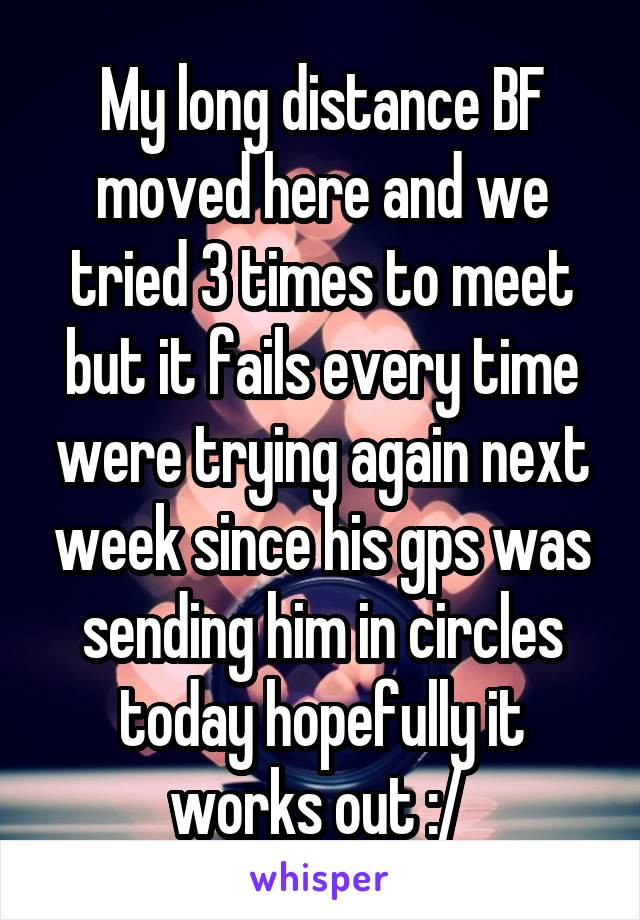 My long distance BF moved here and we tried 3 times to meet but it fails every time were trying again next week since his gps was sending him in circles today hopefully it works out :/ 