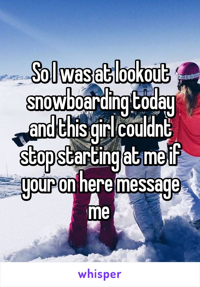 So I was at lookout snowboarding today and this girl couldnt stop starting at me if your on here message me 