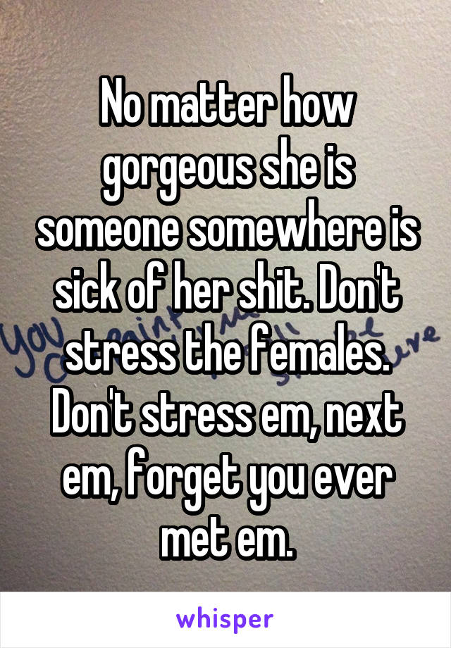 No matter how gorgeous she is someone somewhere is sick of her shit. Don't stress the females. Don't stress em, next em, forget you ever met em.