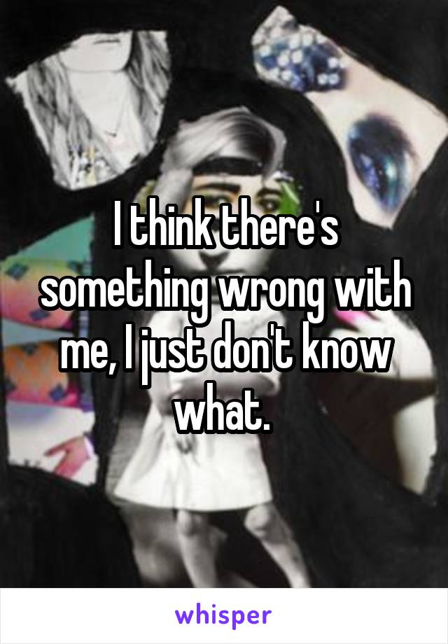 I think there's something wrong with me, I just don't know what. 