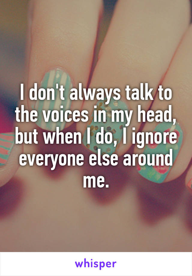 I don't always talk to the voices in my head, but when I do, I ignore everyone else around me.