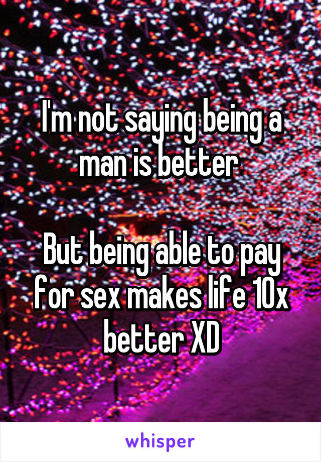 I'm not saying being a man is better 

But being able to pay for sex makes life 10x better XD