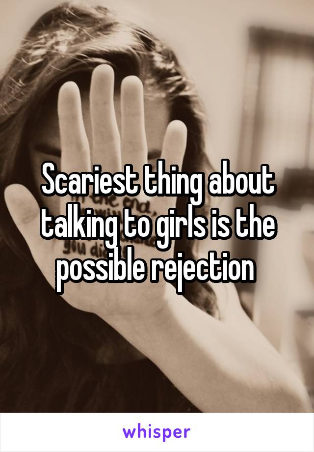 Scariest thing about talking to girls is the possible rejection 