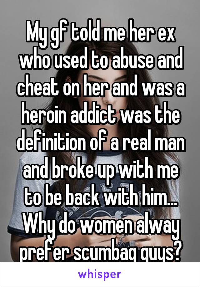 My gf told me her ex who used to abuse and cheat on her and was a heroin addict was the definition of a real man and broke up with me to be back with him... Why do women alway prefer scumbag guys?