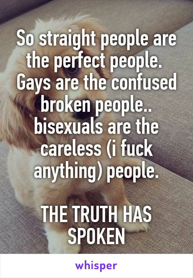 So straight people are the perfect people.  Gays are the confused broken people.. bisexuals are the careless (i fuck anything) people.

THE TRUTH HAS SPOKEN