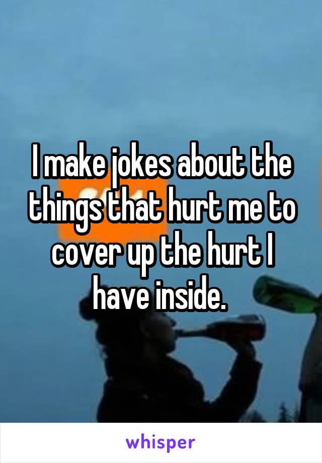 I make jokes about the things that hurt me to cover up the hurt I have inside. 