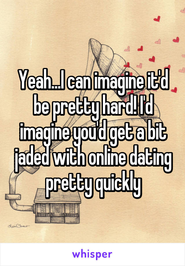 Yeah...I can imagine it'd be pretty hard! I'd imagine you'd get a bit jaded with online dating pretty quickly