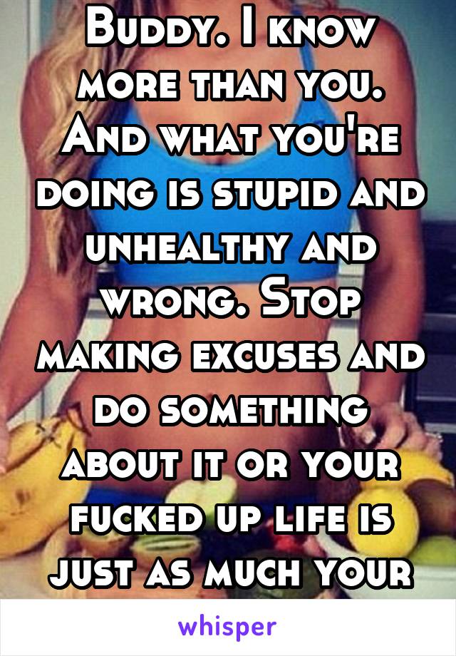 Buddy. I know more than you. And what you're doing is stupid and unhealthy and wrong. Stop making excuses and do something about it or your fucked up life is just as much your fault.