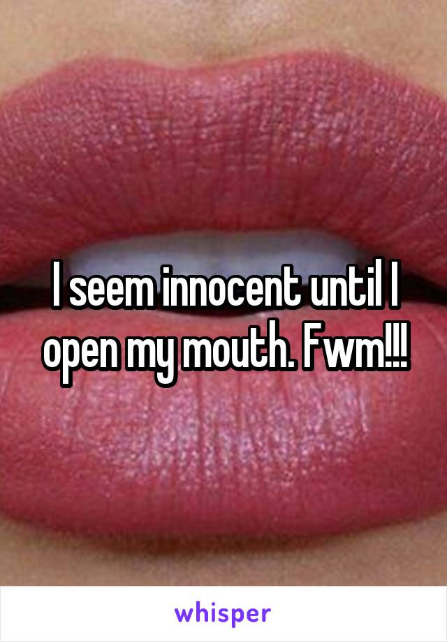 I seem innocent until I open my mouth. Fwm!!!