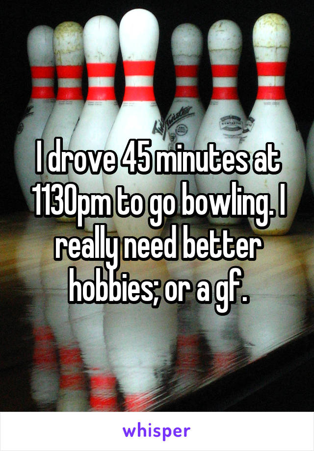 I drove 45 minutes at 1130pm to go bowling. I really need better hobbies; or a gf.