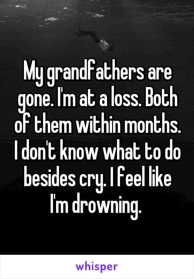 My grandfathers are gone. I'm at a loss. Both of them within months. I don't know what to do besides cry. I feel like I'm drowning. 