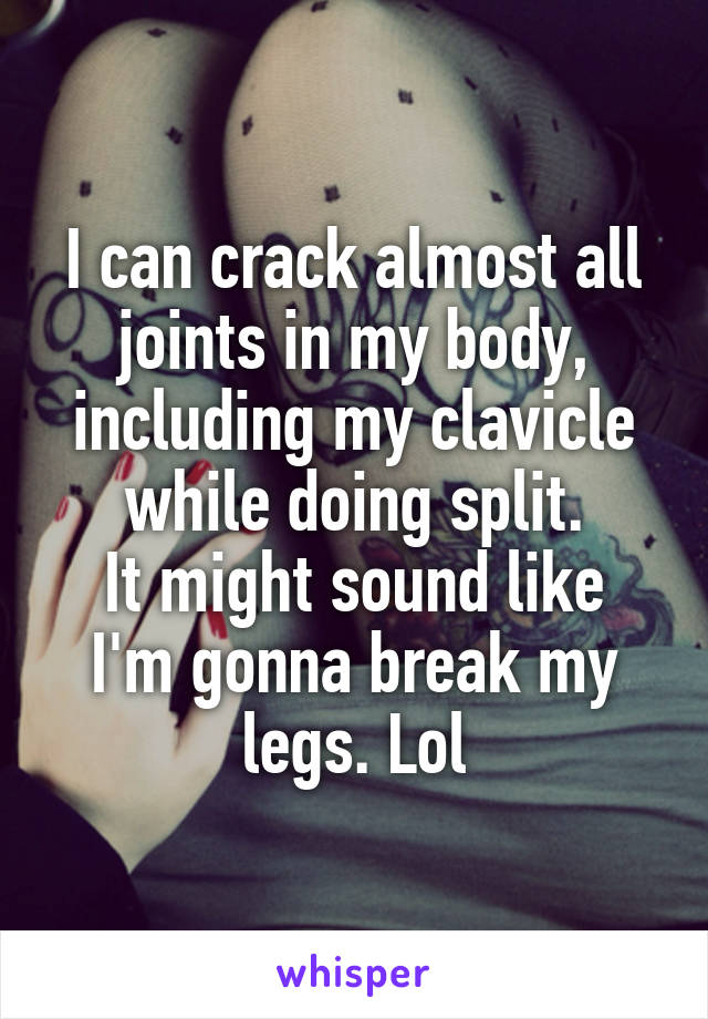 I can crack almost all joints in my body, including my clavicle while doing split.
It might sound like I'm gonna break my legs. Lol