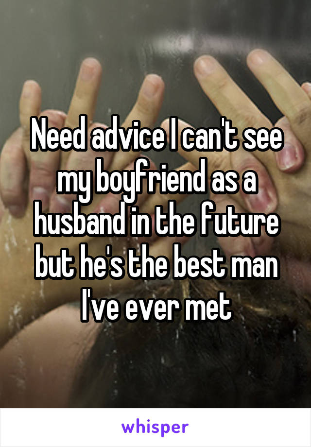 Need advice I can't see my boyfriend as a husband in the future but he's the best man I've ever met