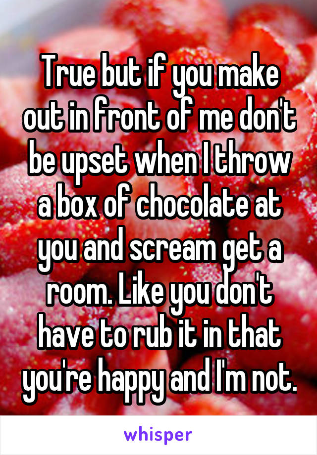 True but if you make out in front of me don't be upset when I throw a box of chocolate at you and scream get a room. Like you don't have to rub it in that you're happy and I'm not.