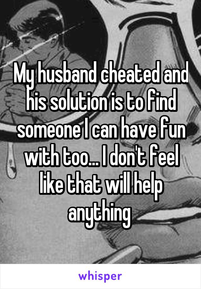 My husband cheated and his solution is to find someone I can have fun with too... I don't feel like that will help anything 