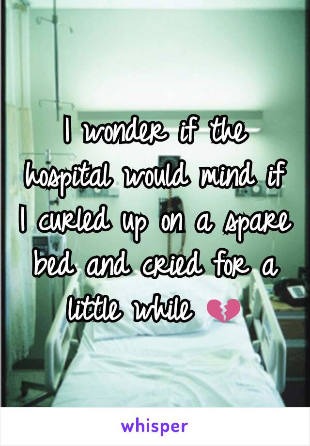 I wonder if the hospital would mind if I curled up on a spare bed and cried for a little while 💔