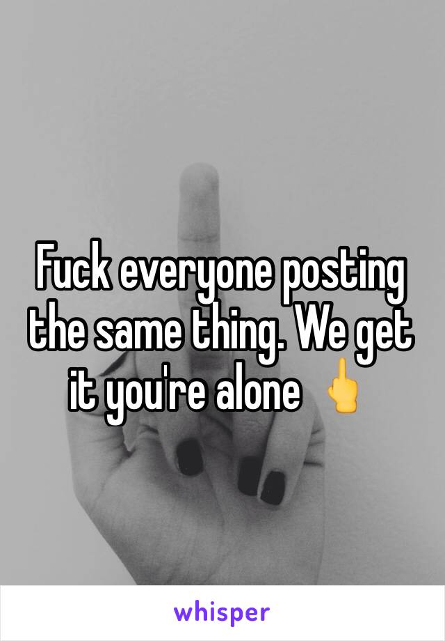 Fuck everyone posting the same thing. We get it you're alone 🖕