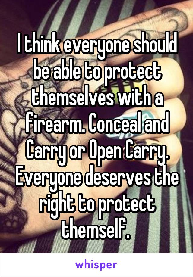 I think everyone should be able to protect themselves with a firearm. Conceal and Carry or Open Carry. Everyone deserves the right to protect themself. 