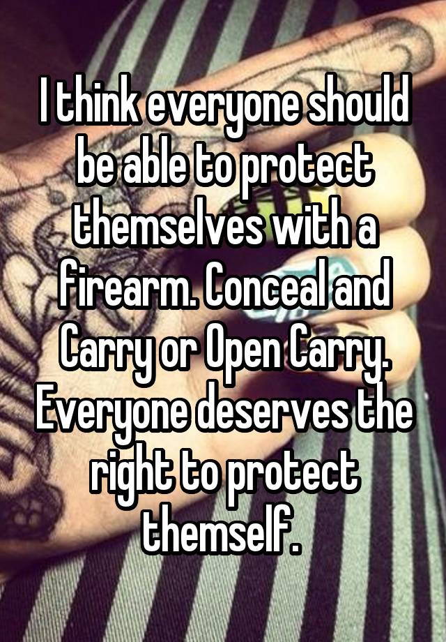 I think everyone should be able to protect themselves with a firearm. Conceal and Carry or Open Carry. Everyone deserves the right to protect themself. 