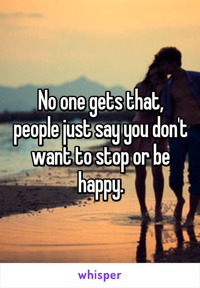 No one gets that, people just say you don't want to stop or be happy.
