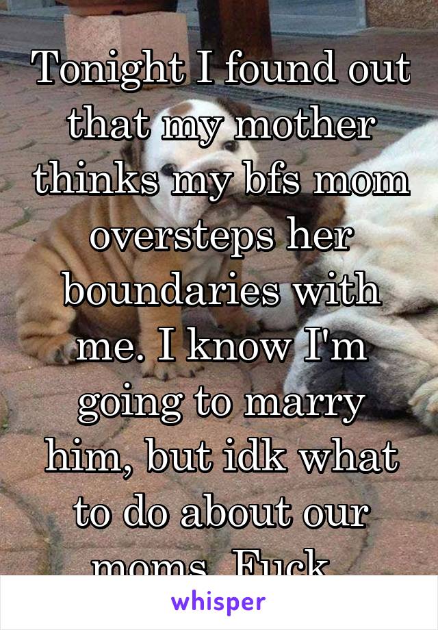 Tonight I found out that my mother thinks my bfs mom oversteps her boundaries with me. I know I'm going to marry him, but idk what to do about our moms. Fuck. 