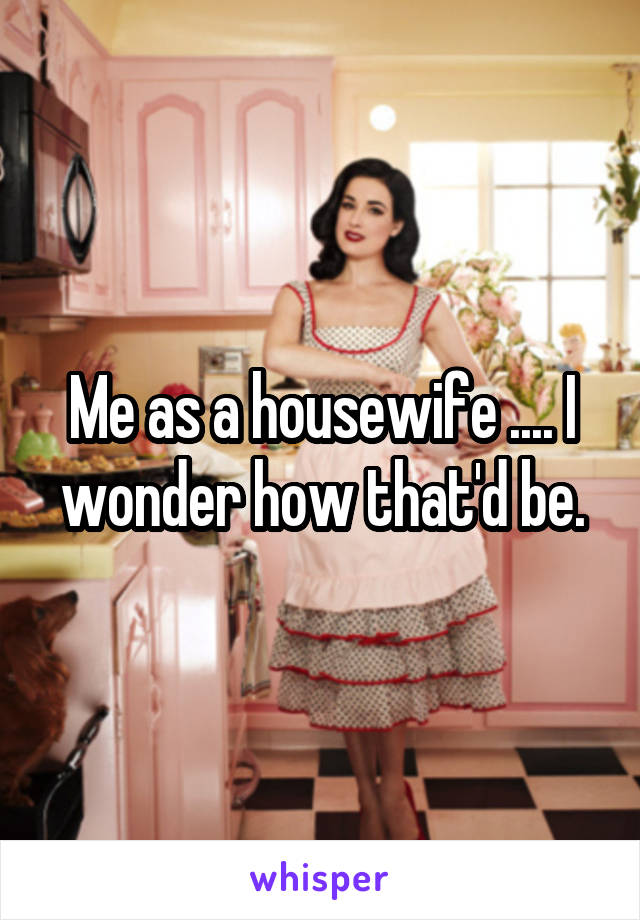 Me as a housewife .... I wonder how that'd be.