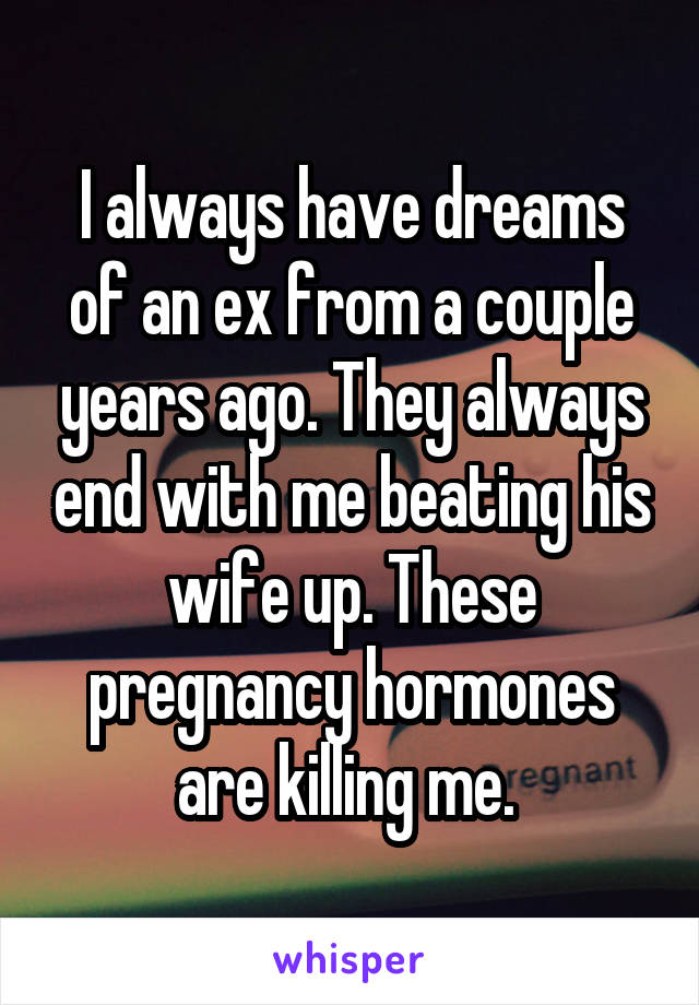 I always have dreams of an ex from a couple years ago. They always end with me beating his wife up. These pregnancy hormones are killing me. 