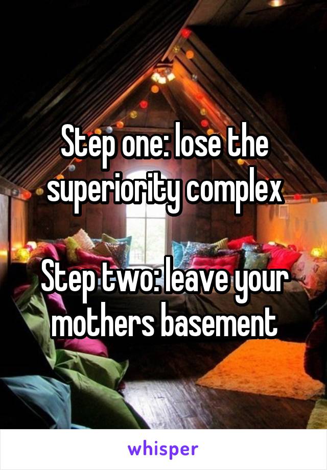 Step one: lose the superiority complex

Step two: leave your mothers basement