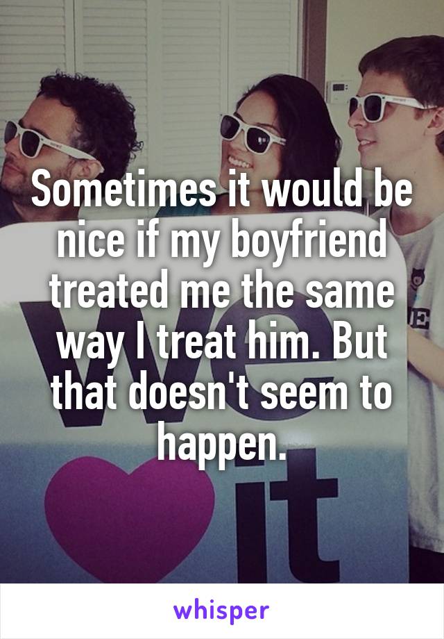 Sometimes it would be nice if my boyfriend treated me the same way I treat him. But that doesn't seem to happen.