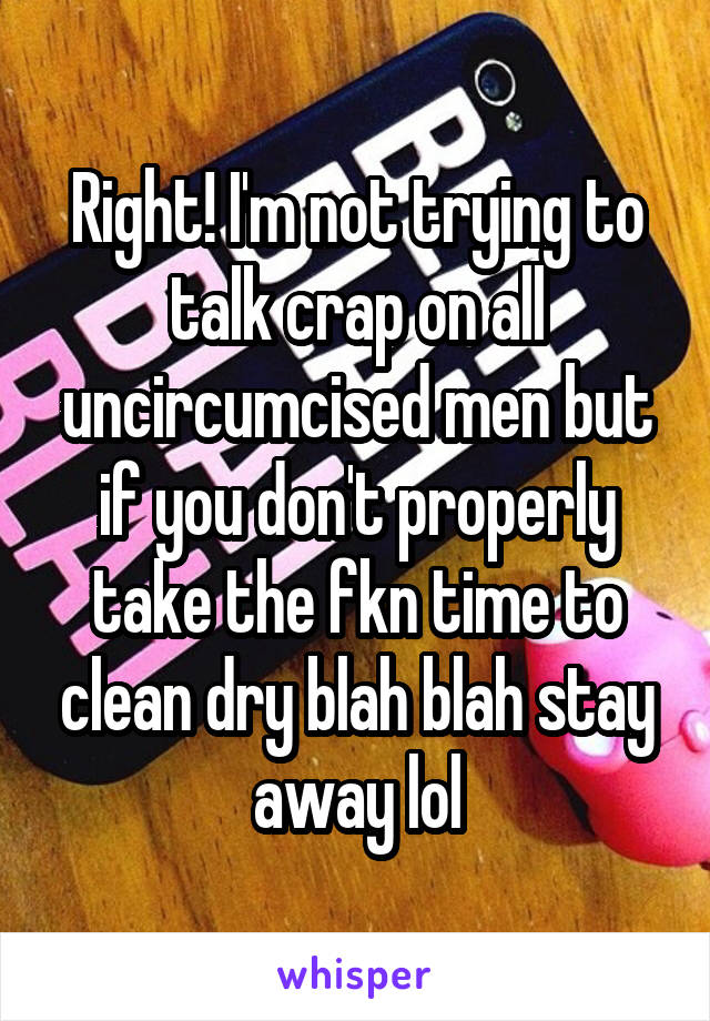 Right! I'm not trying to talk crap on all uncircumcised men but if you don't properly take the fkn time to clean dry blah blah stay away lol