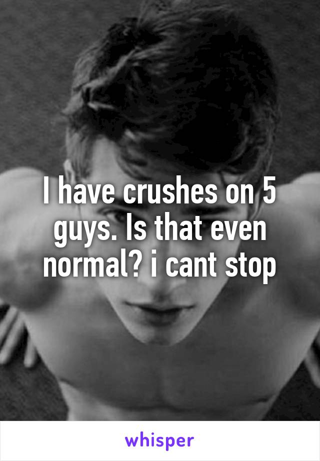 I have crushes on 5 guys. Is that even normal? i cant stop