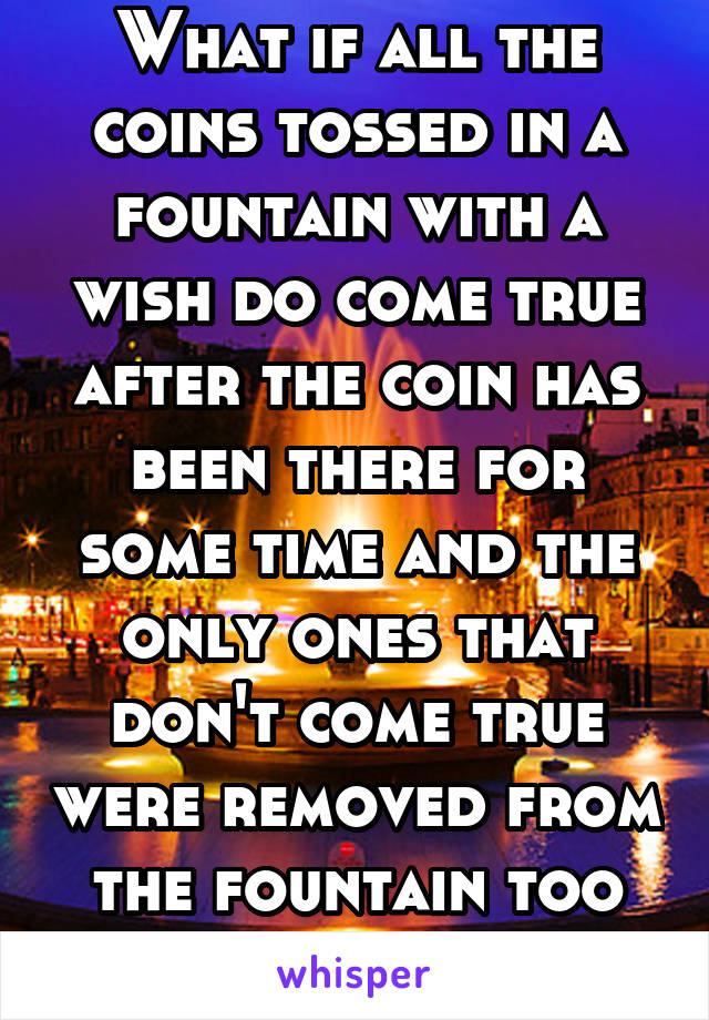 What if all the coins tossed in a fountain with a wish do come true after the coin has been there for some time and the only ones that don't come true were removed from the fountain too soon? 