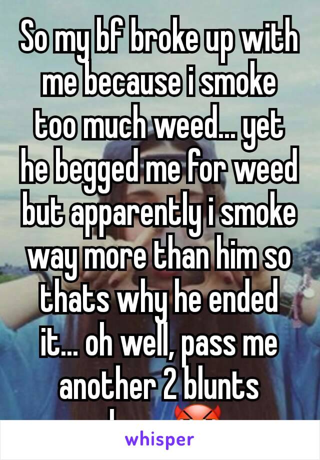 So my bf broke up with me because i smoke too much weed... yet he begged me for weed but apparently i smoke way more than him so thats why he ended it... oh well, pass me another 2 blunts please😈