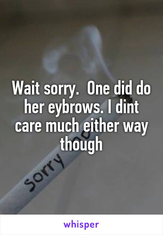 Wait sorry.  One did do her eybrows. I dint care much either way though