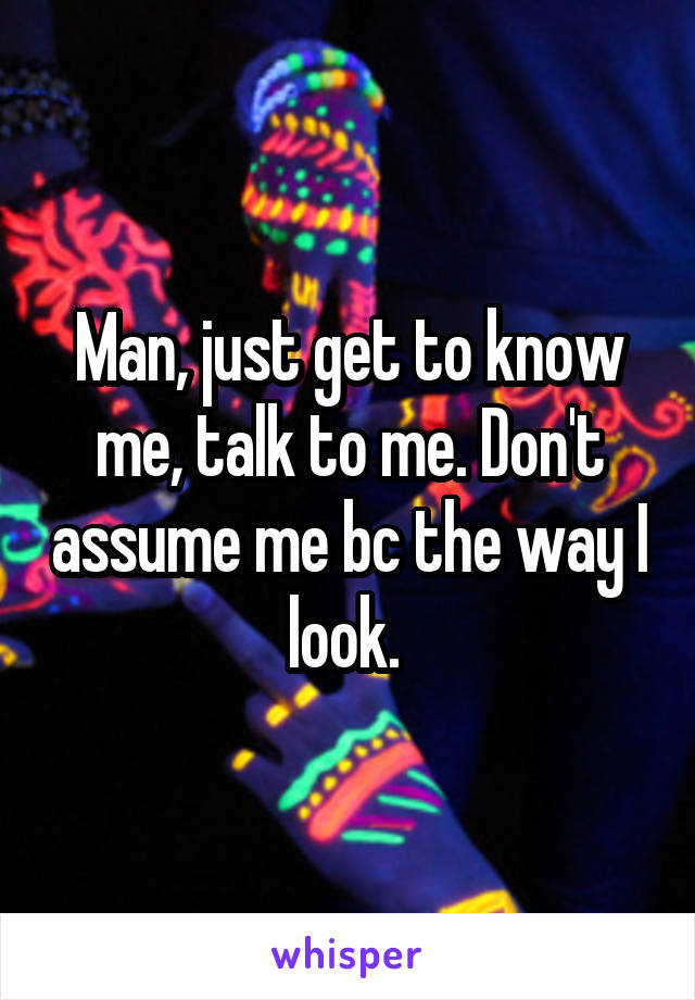 Man, just get to know me, talk to me. Don't assume me bc the way I look. 
