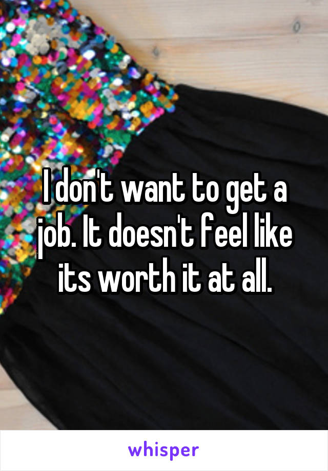 I don't want to get a job. It doesn't feel like its worth it at all.