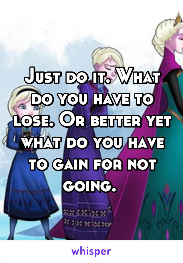 Just do it. What do you have to lose. Or better yet what do you have to gain for not going. 