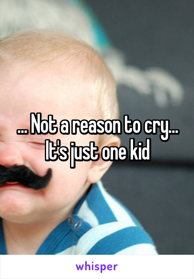 ... Not a reason to cry... It's just one kid