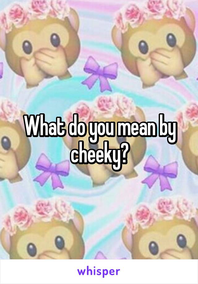 What do you mean by cheeky?