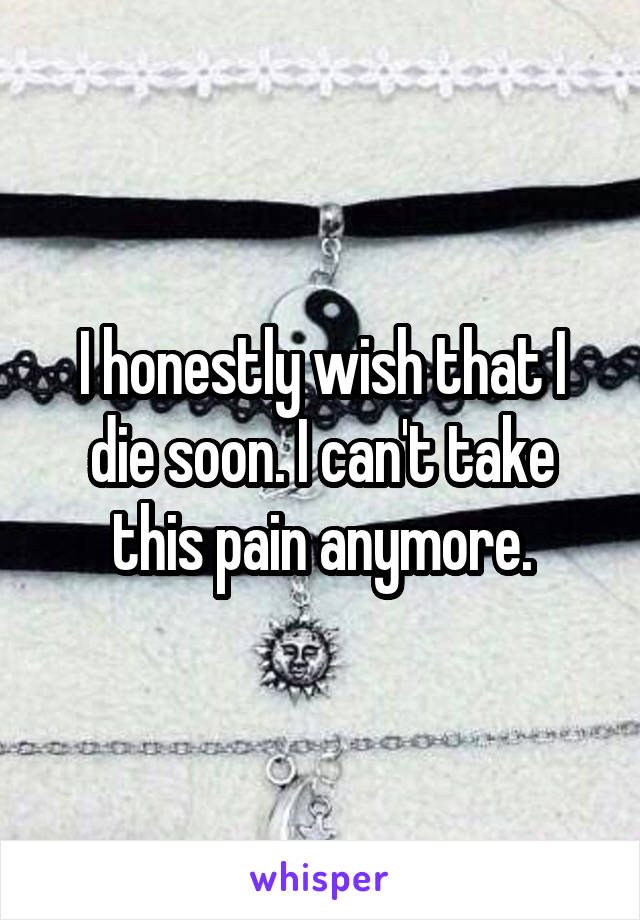 I honestly wish that I die soon. I can't take this pain anymore.