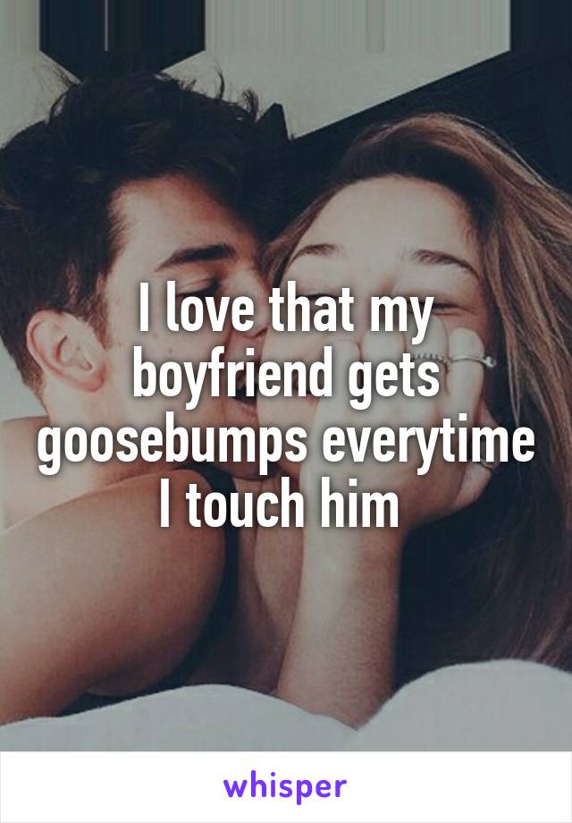 I love that my boyfriend gets goosebumps everytime I touch him 