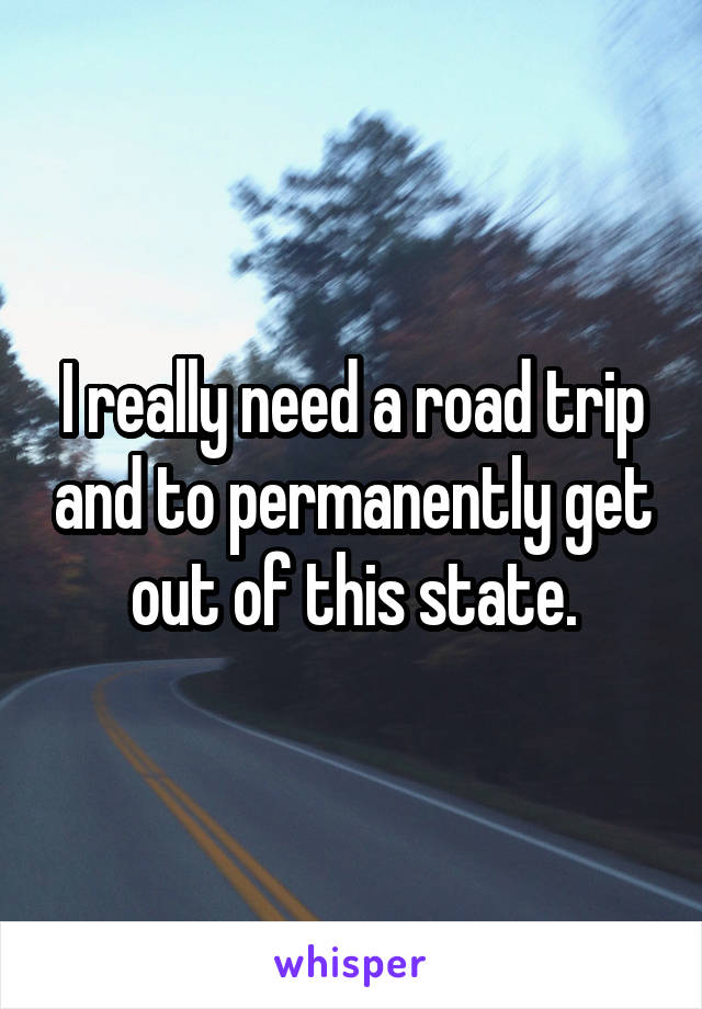 I really need a road trip and to permanently get out of this state.
