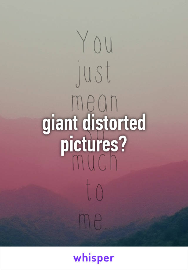 giant distorted pictures?