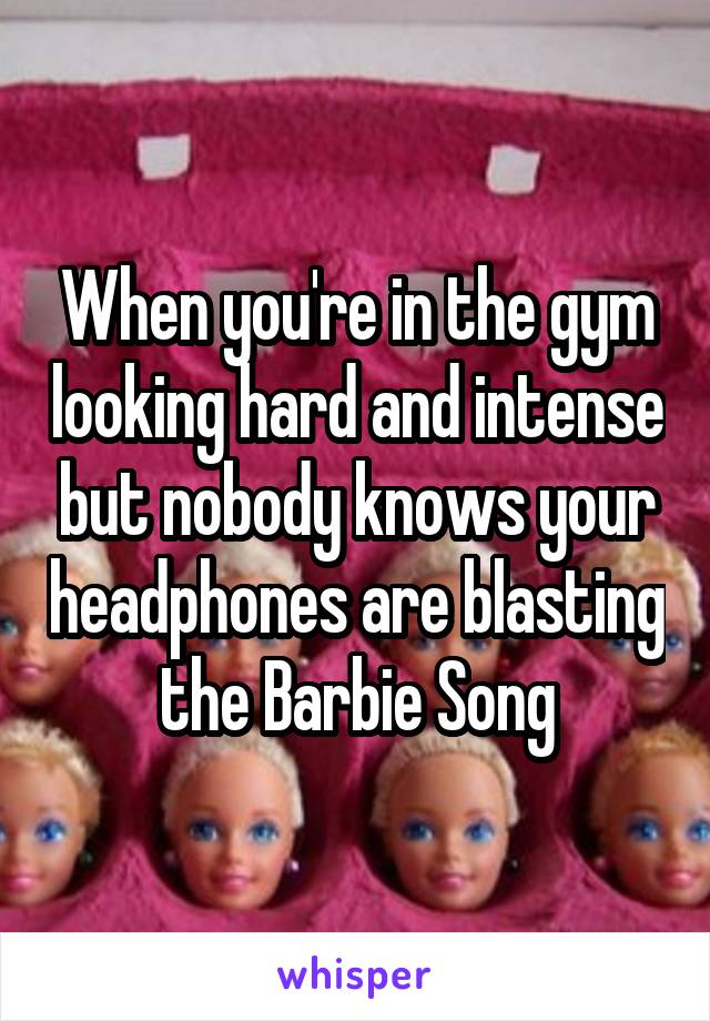 When you're in the gym looking hard and intense but nobody knows your headphones are blasting the Barbie Song