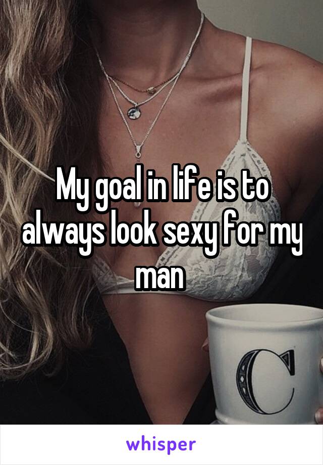 My goal in life is to always look sexy for my man 